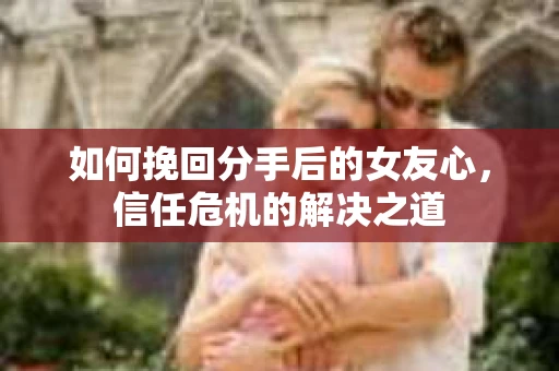 如何挽回分手后的女友心，信任危机的解决之道