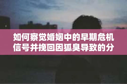 如何察觉婚姻中的早期危机信号并挽回因狐臭导致的分手？