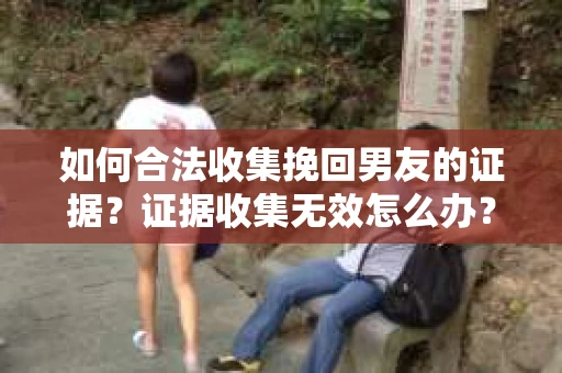 如何合法收集挽回男友的证据？证据收集无效怎么办？