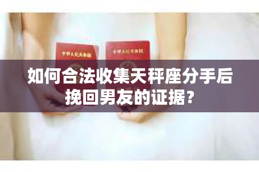 如何合法收集天秤座分手后挽回男友的证据？