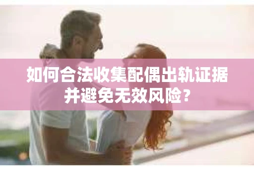 如何合法收集配偶出轨证据并避免无效风险？