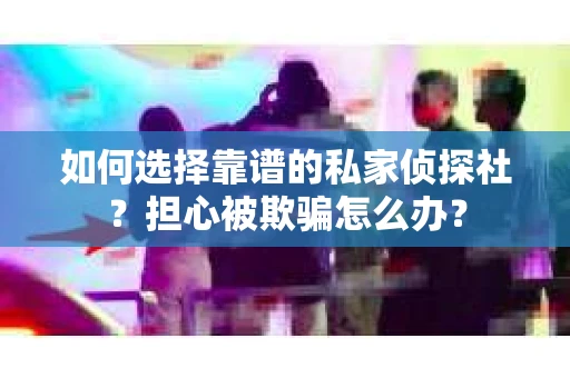 如何选择靠谱的私家侦探社？担心被欺骗怎么办？