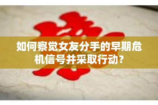 如何察觉女友分手的早期危机信号并采取行动？