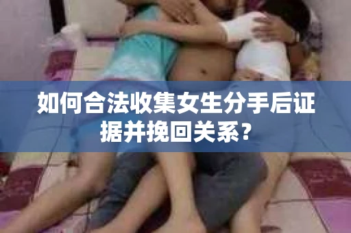 如何合法收集女生分手后证据并挽回关系？