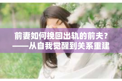 前妻如何挽回出轨的前夫？——从自我觉醒到关系重建的全面指南
