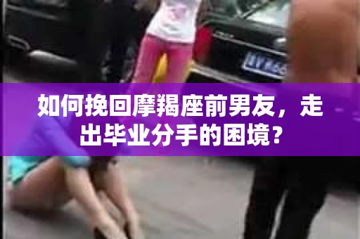 如何挽回摩羯座前男友，走出毕业分手的困境？