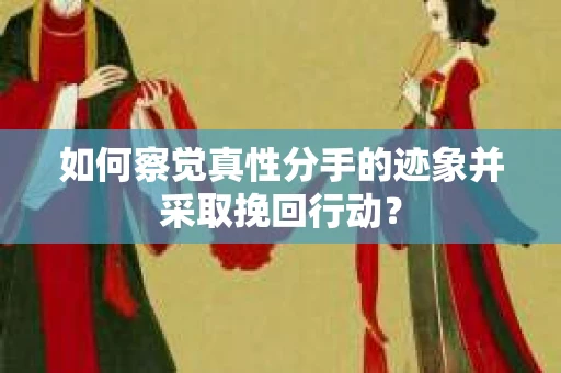 如何察觉真性分手的迹象并采取挽回行动？