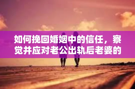 如何挽回婚姻中的信任，察觉并应对老公出轨后老婆的危机信号