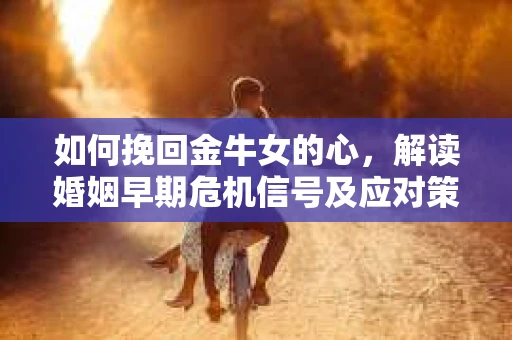 如何挽回金牛女的心，解读婚姻早期危机信号及应对策略