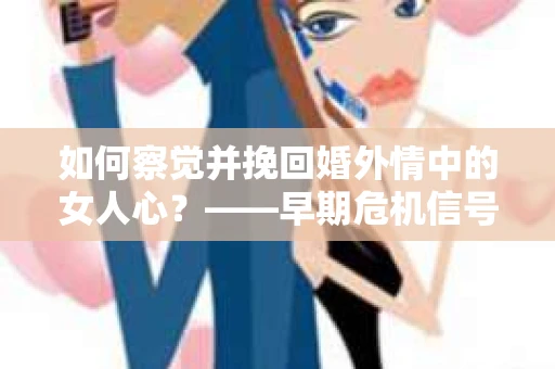 如何察觉并挽回婚外情中的女人心？——早期危机信号与干预策略