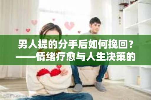 男人提的分手后如何挽回?——情绪疗愈与人生决策的干货指南 男人提的分手后如何挽回?——情绪疗愈与人生决策的干货指南