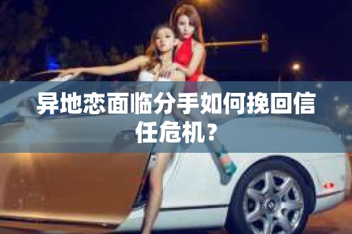 异地恋面临分手如何挽回信任危机？