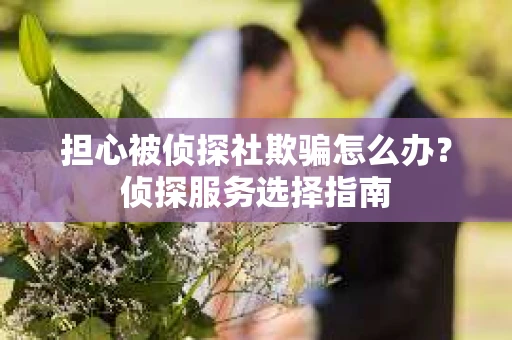 担心被侦探社欺骗怎么办？侦探服务选择指南