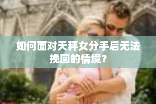 如何面对天秤女分手后无法挽回的情境？