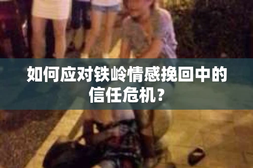 如何应对铁岭情感挽回中的信任危机? 如何应对铁岭情感挽回中的信任危机?
