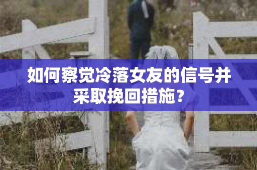 如何察觉冷落女友的信号并采取挽回措施？