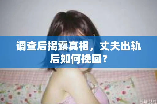 调查后揭露真相，丈夫出轨后如何挽回？