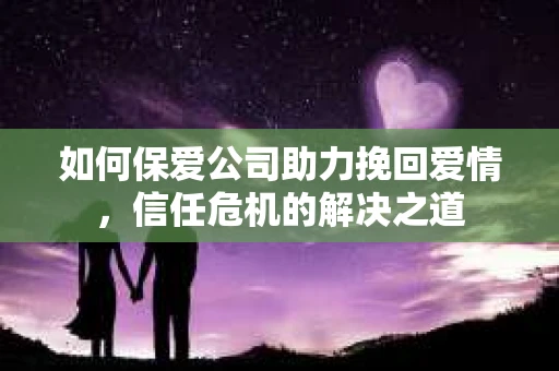 如何保爱公司助力挽回爱情，信任危机的解决之道