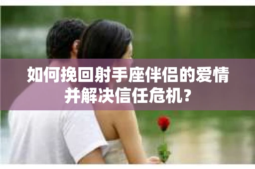 如何挽回射手座伴侣的爱情并解决信任危机？