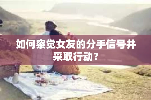如何察觉女友的分手信号并采取行动？
