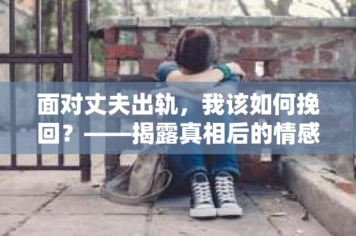 面对丈夫出轨，我该如何挽回？——揭露真相后的情感疗愈与人生决策