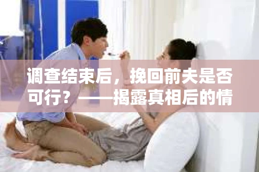 调查结束后，挽回前夫是否可行？——揭露真相后的情感疗愈与人生决策