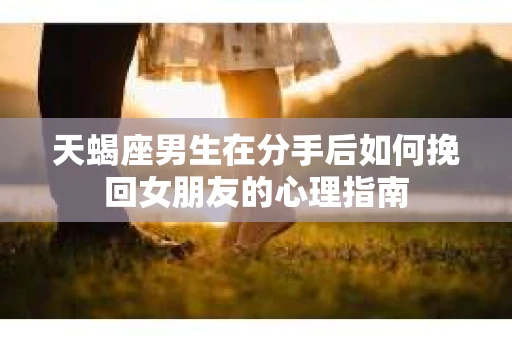 天蝎座男生在分手后如何挽回女朋友的心理指南