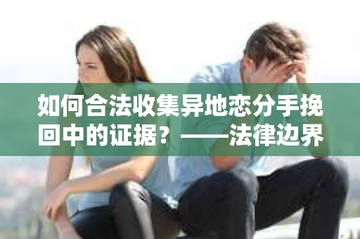 如何合法收集异地恋分手挽回中的证据？——法律边界内的取证策略