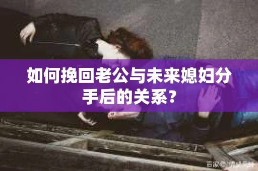 如何挽回老公与未来媳妇分手后的关系？