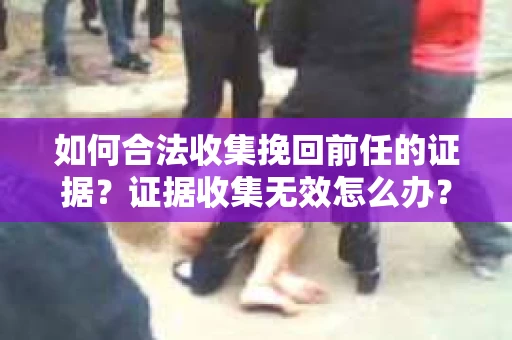 如何合法收集挽回前任的证据？证据收集无效怎么办？