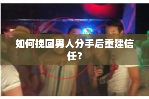 如何挽回男人分手后重建信任？