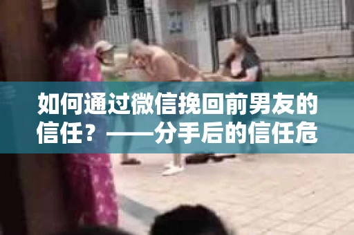 如何通过微信挽回前男友的信任？——分手后的信任危机解决方案