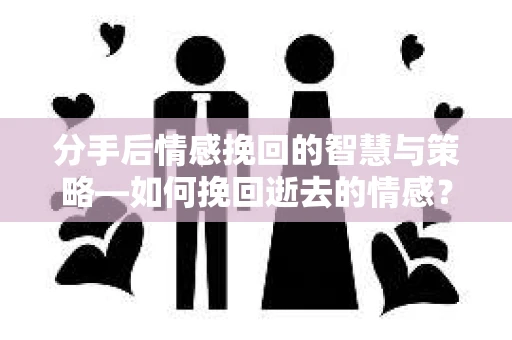 分手后情感挽回的智慧与策略—如何挽回逝去的情感？