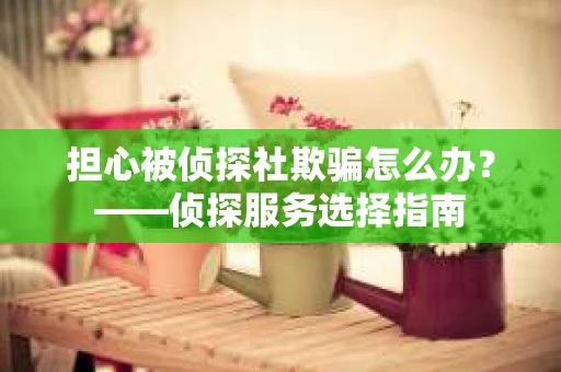 担心被侦探社欺骗怎么办?——侦探服务选择指南 担心被侦探社欺骗怎么办?——侦探服务选择指南